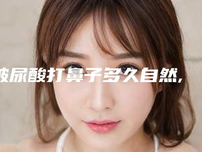 玻尿酸打鼻子多久自然,玻尿酸打鼻子多久恢复