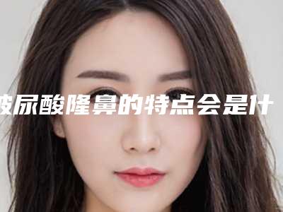 玻尿酸隆鼻的特点会是什么(玻尿酸隆鼻和假体隆鼻的区别)