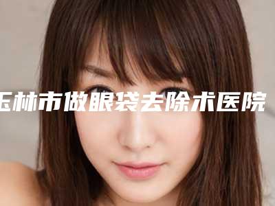 玉林市做眼袋去除术医院在榜清单前十佳大盘点-玉林市做眼袋去除术整形医院