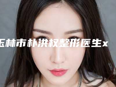 玉林市朴洪权整形医生xo型腿矫正手术价格和效果怎样