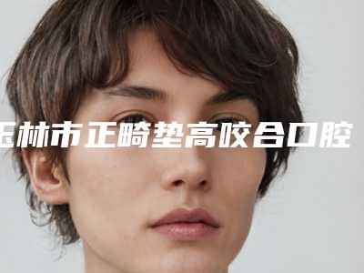 玉林市正畸垫高咬合口腔医生在榜清单口碑讲述-玉林市正畸垫高咬合医生三强争霸_看你选哪个