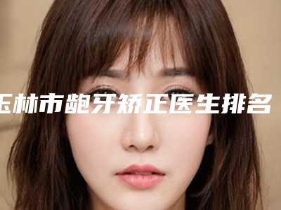 玉林市龅牙矫正医生排名榜前十位名单如下-玉林市刘兰芳口腔医生