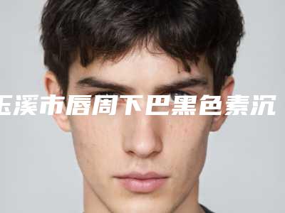 玉溪市唇周下巴黑色素沉淀去除医院排行榜十强名单已出(通海杨俊皮肤专科人气口碑完胜私立)