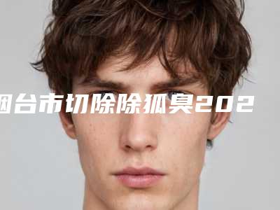 烟台市切除除狐臭2025价格(费用)表展示-烟台市切除除狐臭手术费用要准备多少