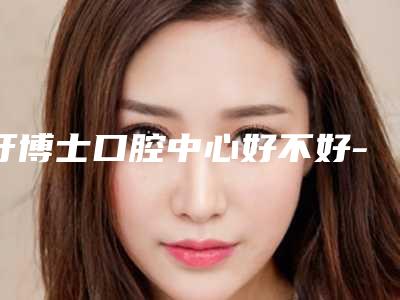 牙博士口腔中心好不好-价格(费用)清单全新版曝出