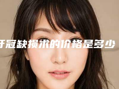 牙冠缺损术的价格是多少呢(牙冠缺损要多少钱才能有好的效果)