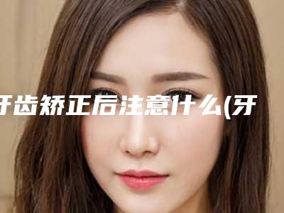 牙齿矫正后注意什么(牙齿矫正后注意什么事项)