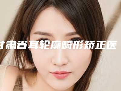 甘肃省耳轮廓畸形矫正医院口碑排行前十位网友良心推荐(酒泉瑞康整形美容门诊部去了都说好)