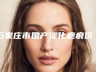 石家庄市国产淡化疤痕价格(费用)清单曝光_热门项目集中一览(2025年均价为:3284元)
