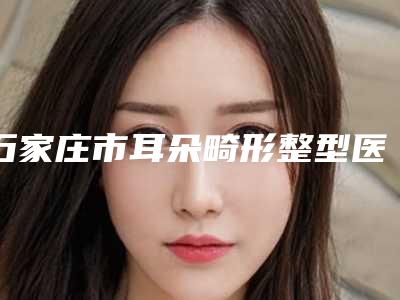 石家庄市耳朵畸形整型医生在榜清单前十强大咖揭秘-吴珊珊医生爱美人士倾力推荐