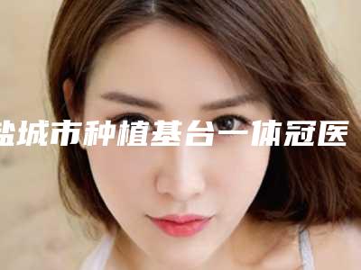 盐城市种植基台一体冠医院排行前十位超赞(盐城市种植基台一体冠口腔医院实力口碑均在线)