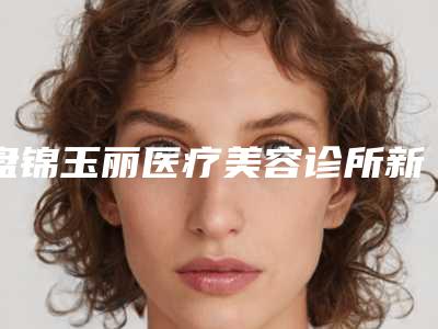 盘锦玉丽医疗美容诊所新版价格表-李平整形医生