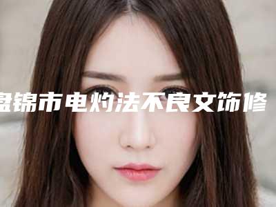 盘锦市电灼法不良文饰修复术新版价格表2025上新分享(2025年5月均价为:225元)