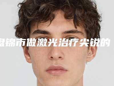 盘锦市做激光治疗尖锐的医院-盘锦北方医疗美容诊所专业