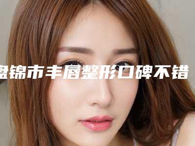 盘锦市丰唇整形口碑不错的有哪几家(盘锦市丰唇整形整形医院)