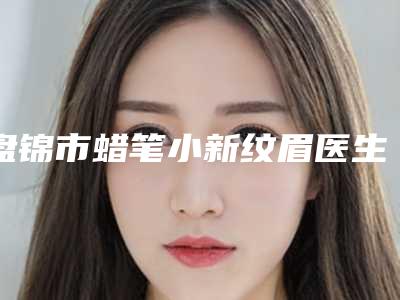 盘锦市蜡笔小新纹眉医生好的哪个-杨洋整形医生颇负盛名