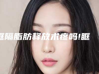 眶隔脂肪释放术疼吗!眶隔脂肪释放对正常生活存不存在出现不利影响嘛