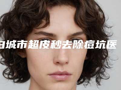 白城市超皮秒去除痘坑医生在榜名单哪个最好-王毅兵医生实力介绍_全新价格表
