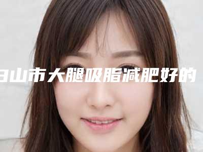 白山市大腿吸脂减肥好的医生-白山市大腿吸脂减肥专家排行前十名可靠榜单公布