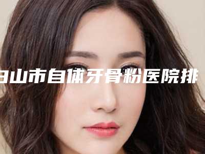 白山市自体牙骨粉医院排行前十名公立私立对比(白山市自体牙骨粉口腔医院凭实力入围)