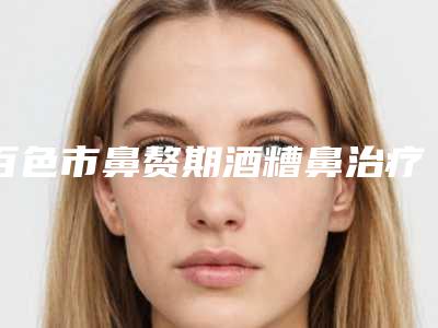 百色市鼻赘期酒糟鼻治疗医生上榜名单网红都推荐（赵静云医生技术强中强对抗）