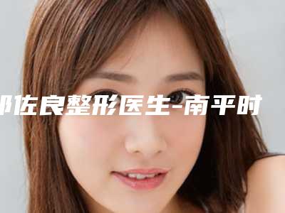 祁佐良整形医生-南平时光整形美容医院祁佐良医师技术到底好不好
