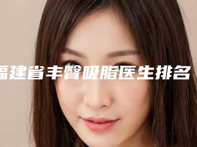 福建省丰臀吸脂医生排名前10位更新大盘点-福建省丰臀吸脂整形医生