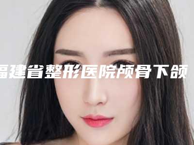 福建省整形医院颅骨下颌哪个医院好(福州激美(原达拉斯)医疗美容门诊部效果一绝)