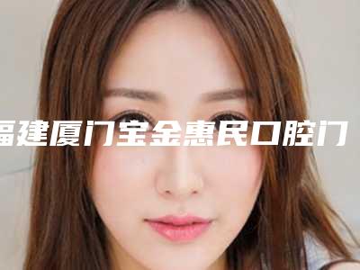 福建厦门宝金惠民口腔门诊部怎么样-价格(价目)表信息上线