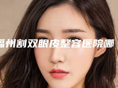 福州割双眼皮整容医院哪家好呢(福州做双眼皮整形医院哪家好)