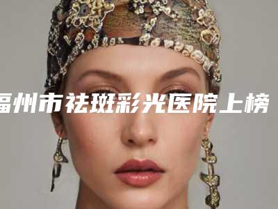 福州市祛斑彩光医院上榜名单仔细推敲-福州名韩整形美容好又不贵