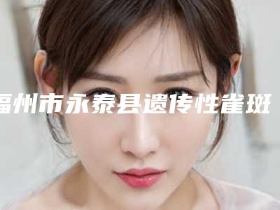 福州市永泰县遗传性雀斑的费用大约多少钱展示(福州市永泰县遗传性雀斑均价5900)