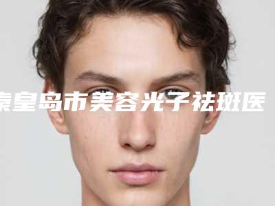 秦皇岛市美容光子祛斑医生口碑排名十强内部名单流出-秦皇岛市全芝勳整形医生