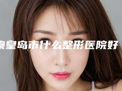 秦皇岛市什么整形医院好(秦皇岛市第二医院整形科专家个个是技术流)
