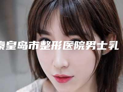 秦皇岛市整形医院男士乳房肥大吸脂价格(秦皇岛贝值医疗美容整形诊所术后效果包你满意)