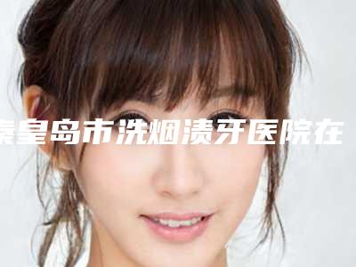 秦皇岛市洗烟渍牙医院在榜清单前十位一键GET斩获榜首(秦皇岛市洗烟渍牙口腔医院实力领衔榜首)