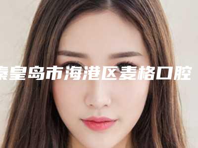 秦皇岛市海港区麦格口腔价格收费表2025表一览-附穿颧植牙案例