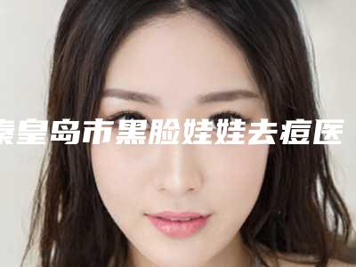 秦皇岛市黑脸娃娃去痘医生排行拿走不谢-纪梦柳医生有上榜