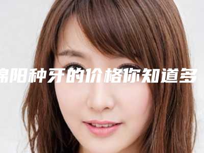 绵阳种牙的价格你知道多少,绵阳种牙价格是不是很贵