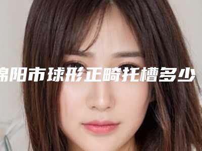 绵阳市球形正畸托槽多少钱-绵阳市球形正畸托槽医院上榜名单十强笔者亲测