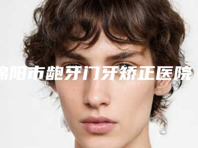 绵阳市龅牙门牙矫正医院排名榜前十名公立私立全在这里(绵阳家禾口腔门诊部放心选择不踩雷)