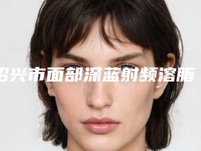 绍兴市面部深蓝射频溶脂价格(收费标准)参考_医生介绍_专家推荐-绍兴市面部深蓝射频溶脂费用与优势
