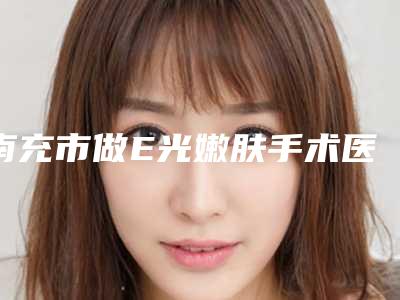 南充市做E光嫩肤手术医院排行怎么预约挂号(南充市做E光嫩肤手术整形医院)