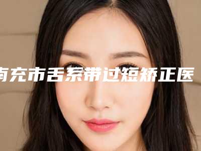 南充市舌系带过短矫正医生名单如下-彭斌医生整形案例一览