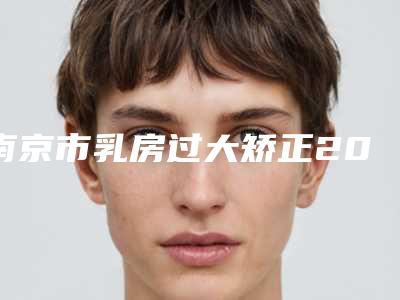 南京市乳房过大矫正2025官方正规【价格表】收藏-南京市乳房过大矫正方法和费用介绍