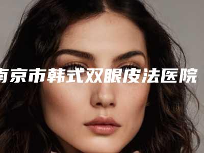 南京市韩式双眼皮法医院在榜名单实力不浅(南京市韩式双眼皮法整形医院)