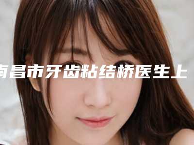南昌市牙齿粘结桥医生上榜名单前十位谁位技术好-南昌市孙宁口腔医生