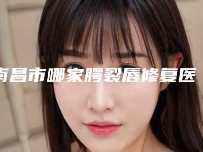 南昌市哪家腭裂唇修复医院较好(南昌市腭裂唇修复医院排名前十佳免费查看)