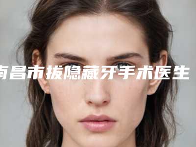 南昌市拔隐藏牙手术医生排名榜前五(干货满满)-南昌市敖蓓玲口腔医生