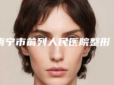南宁市前列人民医院整形美容外科,南宁科医美美容外科诊所整形谁做的好价格表